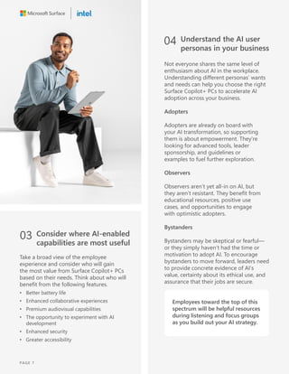 03 Consider where AI-enabled
capabilities are most useful
Take a broad view of the employee
experience and consider who will gain
the most value from Surface Copilot+ PCs
based on their needs. Think about who will
benefit from the following features.
• Better battery life
• Enhanced collaborative experiences
• Premium audiovisual capabilities
• The opportunity to experiment with AI
development
• Enhanced security
• Greater accessibility
04 Understand the AI user
personas in your business
Not everyone shares the same level of
enthusiasm about AI in the workplace.
Understanding different personas’ wants
and needs can help you choose the right
Surface Copilot+ PCs to accelerate AI
adoption across your business.
Adopters
Adopters are already on board with
your AI transformation, so supporting
them is about empowerment. They’re
looking for advanced tools, leader
sponsorship, and guidelines or
examples to fuel further exploration.
Observers
Observers aren’t yet all-in on AI, but
they aren’t resistant. They benefit from
educational resources, positive use
cases, and opportunities to engage
with optimistic adopters.
Bystanders
Bystanders may be skeptical or fearful—
or they simply haven’t had the time or
motivation to adopt AI. To encourage
bystanders to move forward, leaders need
to provide concrete evidence of AI’s
value, certainty about its ethical use, and
assurance that their jobs are secure.
Employees toward the top of this
spectrum will be helpful resources
during listening and focus groups
as you build out your AI strategy.
PAGE 7
 