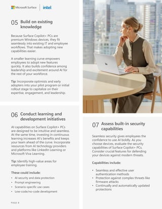 05 Build on existing
knowledge
Because Surface Copilot+ PCs are
premium Windows devices, they fit
seamlessly into existing IT and employee
workflows. That makes adopting new
capabilities easier.
A smaller learning curve empowers
employees to adopt new features
quickly. It also builds confidence among
leadership and excitement around AI for
the rest of your workforce.
Tip: Incorporate optimists and early
adopters into your pilot program or initial
rollout stage to capitalize on their
expertise, engagement, and leadership.
06 Conduct learning and
development initiatives
AI capabilities on Surface Copilot+ PCs
are designed to be intuitive and seamless.
At the same time, investing in continuous
learning increases AI’s benefits and keeps
your team ahead of the curve. Incorporate
resources from AI technology providers
and platforms like LinkedIn Learning or
Microsoft Viva Learning.
Tip: Identify high-value areas for
employee training.
These could include:
• AI security and data protection
• Prompt engineering
• Scenario-specific use cases
• Low-code/no-code development
07 Assess built-in security
capabilities
Seamless security gives employees the
confidence to use AI boldly. As you
choose devices, evaluate the security
capabilities of Surface Copilot+ PCs.
Consider crucial features for defending
your devices against modern threats.
Capabilities include:
• Seamless and effective user
authentication methods
• Protection against complex threats like
firmware attacks
• Continually and automatically updated
protections
PAGE 8
 