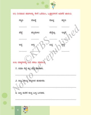 8
G) ¤ÃrgÀÄªÀ ¥ÀzÀUÀ¼À£ÀÄß PÉ¼ÀUÉ §gÉ¬Ä¹, MvÀÛPÀëgÀUÀ½UÉ CrUÉgÉ ºÁQ¹j.
UÀdÓj ªÉÆmÉÖ gÉÆnÖ PÀ©ât
............... ............... ............... ...............
ºÉeÉÓ ºÀ§âzÀÆl ºÉ¨ÉâlÄÖ EnÖUÉ
............... ............... ............... ...............
CªÀé CtÚ dnÖ ¸ÀtÚ
............... ............... ............... ...............
H) ªÁPÀåUÀ¼À£ÀÄß N¢ £ÀPÀ®Ä ªÀiÁr¹j.
1. gÀªÀiÁ UÉeÉÓ PÀnÖ ºÉeÉÓ ºÁQzÀ¼ÀÄ.
.......................................................................................................................
2. QlÄÖ, ¥ÀÄlÄÖ ¥ÀlÖtzÀ ºÀÄqÀÄUÀgÀÄ.
.......................................................................................................................
3. CtÚ ªÀÄ£ÉUÉ ¸ÀÄtÚ §tÚ §½zÀ£ÀÄ.
.......................................................................................................................
©
KTBS
Notto
berepublished
 