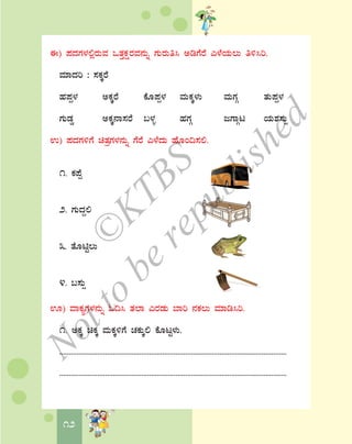 12
F) ¥ÀzÀUÀ¼À°ègÀÄªÀ MvÀÛPÀëgÀªÀ£ÀÄß UÀÄgÀÄw¹ CrUÉgÉ J¼ÉAiÀÄ®Ä w½¹j.
ªÀiÁzÀj : ¸ÀPÀÌgÉ
ºÀ¥Àà¼À CPÀÌgÉ PÉÆ¥Àà¼À ªÀÄPÀÌ¼ÀÄ ªÀÄUÀÎ vÀÄ¥Àà¼À
UÀÄqÀØ CPÀÌ£Á¸ÀgÉ §¼Àî ºÀUÀÎ dUÁÎl AiÀÄ±À¸ÀÄì
G) ¥ÀzÀUÀ½UÉ avÀæUÀ¼À£ÀÄß UÉgÉ J¼ÉzÀÄ ºÉÆA¢¸À°.
1. PÀ¥Éà
2. UÀÄzÀÝ°
3. vÉÆnÖ®Ä
4. §¸ÀÄì
H) ªÁPÀåUÀ¼À£ÀÄß N¢¹ vÀ¯Á JgÀqÀÄ ¨Áj £ÀPÀ®Ä ªÀiÁr¹j.
1. CPÀÌ aPÀÌ ªÀÄPÀÌ½UÉ ZÀPÀÄÌ° PÉÆlÖ¼ÀÄ.
.......................................................................................................................
.......................................................................................................................
©
KTBS
Notto
berepublished
 