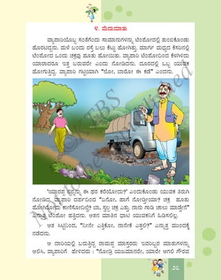2727
4. ªÉÄzÀÄªÀiÁvÀÄ
ªÁå¥ÁjAiÉÆ§â ¸ÀAvÉUÉAzÀÄ ¸ÁªÀiÁ£ÀÄUÀ¼À£ÀÄß mÉA¥ÉÆÃzÀ°è vÀÄA©PÉÆAqÀÄ
ºÉÆgÀnzÀÝ£ÀÄ. ªÀÄ¼É §AzÀÄ gÀ¸ÉÛ §®Ä PÉlÄÖ ºÉÆÃVvÀÄÛ. ªÀiÁUÀð ªÀÄzsÀåzÀ PÉ¸Àj£À°è
mÉA¥ÉÆÃzÀ MAzÀÄ ZÀPÀæªÀÅ ºÀÆvÀÄ ºÉÆÃ¬ÄvÀÄ. ªÁå¥Áj mÉA¥ÉÆÃ¢AzÀ PÉ¼ÀV½zÀÄ
AiÀiÁgÁzÀgÀÆ EvÀÛ §gÀÄªÀgÉÃ JAzÀÄ £ÉÆÃrzÀ£ÀÄ. zÀÆgÀzÀ°è M§â AiÀÄÄªÀPÀ
ºÉÆÃUÀÄwÛzÀÝ. ªÁå¥Áj UÀnÖAiÀiÁV “¯ÉÆÃ, ¨ÁgÉÆÃ F PÀqÉ” JAzÀ£ÀÄ.
‘AiÀiÁgÀ¥Àà £À£Àß£ÀÄß F xÀgÀ PÀgÉAiÉÆÃzÀÄ?’ JAzÀÄPÉÆAqÀÄ AiÀÄÄªÀPÀ wgÀÄV
£ÉÆÃrzÀ. ªÁå¥Áj zÀ¥Àð¢AzÀ “K£ÉÆÃ, ºÁUÉ £ÉÆÃrÛÃAiÀiÁ? ZÀPÀæ ºÀÆvÀÄ
ºÉÆÃVgÉÆÃzÀÄ PÁtÂ¸ÉÆÃ¢¯Éé? ¨Á, ¸Àé®à ZÀPÀæ JvÀÄÛ. £Á£ÀÄ UÁr ZÁ®Ä ªÀiÁqÉÛÃ£É”
J£ÀÄßvÀÛ mÉA¥ÉÆÃ ºÀwÛzÀ£ÀÄ. DvÀ£À ªÀiÁw£À zsÁn AiÀÄÄªÀPÀ¤UÉ »r¸À°®è.
DvÀ ¹nÖ¤AzÀ, “¤Ã£ÉÃ JwÛPÉÆÃ, £Á£ÉÃPÉ JvÀÛ°?” J£ÀÄßvÀÛ ªÀÄÄAzÀPÉÌ
£ÀqÉzÀ£ÀÄ.
D zÁjAiÀÄ°è §gÀÄwÛzÀÝ gÁªÀÄ¥Àà ªÀiÁ¸ÀÛgÀgÀÄ EªÀj§âgÀ ªÀiÁvÀÄUÀ¼À£ÀÄß
D°¹, ªÁå¥ÁjUÉ ºÉÃ½zÀgÀÄ : “£ÉÆÃræ AiÀÄdªÀiÁ£ÀgÉÃ, AiÀiÁgÉÃ DUÀ° UËgÀªÀ
©
KTBS
Notto
berepublished
 