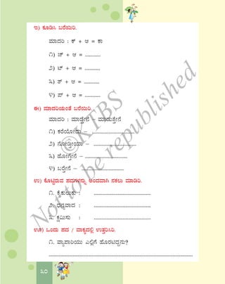 30
E) PÀÆr¹ §gÉ¬Äj.
ªÀiÁzÀj : Pï + D = PÁ
1) Zï + D = ............
2) mï + D = ............
3) vï + D = ............
4) ¥ï + D = ............
F) ªÀiÁzÀjAiÀÄAvÉ §gÉ¬Äj.
ªÀiÁzÀj : ªÀiÁqÉÛÃ£É – ªÀiÁqÀÄvÉÛÃ£É
1) PÀgÉAiÉÆÃzÀÄ – .................................
2) £ÉÆÃrÛÃAiÀiÁ – .................................
3) ºÉÆÃUÉÛÃ£É – .................................
4) §gÉÛÃ£É – .................................
G) PÉÆnÖgÀÄªÀ ¥ÀzÀUÀ¼À£ÀÄß CAzÀªÁV £ÀPÀ®Ä ªÀiÁrj.
1. PÉÊPÀÄ®ÄPÀÄ : .............................................
2. zsÀ£ÀåªÁzÀ : .............................................
3. PÀë«Ä¸ÀÄ : .............................................
H) MAzÀÄ ¥ÀzÀ / ªÁPÀåzÀ°è GvÀÛj¹j.
1. ªÁå¥ÁjAiÀÄÄ J°èUÉ ºÉÆgÀnzÀÝ£ÀÄ?
..................................................................................................................
©
KTBS
Notto
berepublished
 