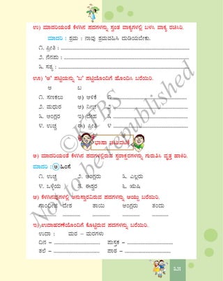 3535
G) ªÀiÁzÀjAiÀÄAvÉ PÉ¼ÀV£À ¥ÀzÀUÀ¼À£ÀÄß ¸ÀéAvÀ ªÁPÀåUÀ¼À°è §¼À¹ ªÁPÀå gÀa¹j.
ªÀiÁzÀj : ±ÀæªÀÄ : £ÁªÀÅ ±ÀæªÀÄªÀ»¹ zÀÄrAiÀÄ¨ÉÃPÀÄ.
1. ¦æÃw : .....................................................................................................
2. £É£À¥ÀÄ : ..................................................................................................
3. ¸ÀvÀå : .......................................................................................................
H) ‘C’ ¥ÀnÖAiÀÄ£ÀÄß ‘§’ ¥ÀnÖAiÉÆA¢UÉ ºÉÆA¢¹ §gÉ¬Äj.
C §
1. ¸ÀtPÀ®Ä C) D½PÉ 1 ..........................................................
2. ªÀÄzsÀÄgÀ D) ¤ÃZÀ 2 ...........................................................
3. DAUÀègÀ E) zÉÃºÀ 3 ...........................................................
4. GZÀÑ F) ¦æÃw 4 ...........................................................
¨sÁμÁ ZÀlÄªÀnPÉ
C) ªÀiÁzÀjAiÀÄAvÉ PÉ¼ÀV£À ¥ÀzÀUÀ¼À°ègÀÄªÀ ¸ÀégÁPÀëgÀUÀ¼À£ÀÄß UÀÄgÀÄw¹ ªÀÈvÀÛ ºÁQj.
ªÀiÁzÀj : C »A¸É
1. GZÀÑ 2. DAUÀègÀÄ 3. J®ègÀÄ
4. M¼ÉîAiÀÄ 5. F±ÀégÀ 6. IÄ¶
D) PÉ¼ÀV£ÀªÀÅUÀ¼À°è C£ÀÄ¸ÁégÀ«gÀÄªÀ ¥ÀzÀUÀ¼À£ÀÄß DAiÀÄÄÝ §gÉ¬Äj.
UÁA¢üÃf zÉÃ±À vÁ¬Ä DAUÀègÀÄ vÀAzÀÄ
.............. .............. .............. .............. .............
E) GzÁºÀgÀuÉAiÉÆA¢UÉ PÉÆnÖgÀÄªÀ ¥ÀzÀUÀ¼À£ÀÄß §gÉ¬Äj.
GzÁ : ªÀÄgÀ – ªÀÄgÀUÀ¼ÀÄ
¢£À - .................................... ¥ÀÄ¸ÀÛPÀ - ....................................
vÀ¯É - .................................... ¥ÁoÀ - ....................................
©
KTBS
Notto
berepublished
 