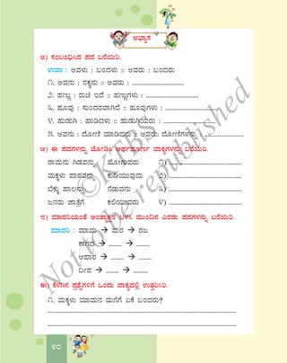 40
C¨sÁå¸À
C) ¸ÀA§A¢ü¹zÀ ¥ÀzÀ §gÉ¬Äj.
GzÁ : CªÀ¼ÀÄ : §AzÀ¼ÀÄ :: CªÀgÀÄ : §AzÀgÀÄ
1. CªÀ£ÀÄ : £ÀPÀÌ£ÀÄ :: CªÀgÀÄ : ................................
2. ºÀtÄÚ : gÀÄa EzÉ :: ºÀtÄÚUÀ¼ÀÄ : ................................
3. ºÀÆªÀÅ : ¸ÀÄAzÀgÀªÁVzÉ :: ºÀÆªÀÅUÀ¼ÀÄ : ................................
4. ºÀÄqÀÄV : ºÁrzÀ¼ÀÄ :: ºÀÄqÀÄVAiÀÄgÀÄ : ................................
5. CªÀ£ÀÄ : zÉÆÃtÂ ªÀiÁrzÀ£ÀÄ :: CªÀgÀÄ: zÉÆÃtÂUÀ¼À£ÀÄß : ........................
D) F ¥ÀzÀUÀ¼À£ÀÄß eÉÆÃr¹ CxÀð¥ÀÆtð ªÁPÀåUÀ¼À£ÀÄß §gÉ¬Äj.
gÁªÀÄ£ÀÄ VqÀªÀ£ÀÄß ºÉÆÃUÀÄªÀgÀÄ 1) ..............................................
ªÀÄPÀÌ¼ÀÄ ¥ÁoÀªÀ£ÀÄß PÀÄrAiÀÄÄªÀÅzÀÄ 2) ..............................................
¨ÉPÀÄÌ ºÁ®£ÀÄß £ÉqÀÄªÀ£ÀÄ 3) ..............................................
d£ÀgÀÄ eÁvÉæUÉ PÀ°AiÀÄÄªÀgÀÄ 4) ..............................................
E) ªÀiÁzÀjAiÀÄAvÉ CAvÁåPÀëgÀ §¼À¹ ªÀÄÄA¢£À JgÀqÀÄ ¥ÀzÀUÀ¼À£ÀÄß §gÉ¬Äj.
ªÀiÁzÀj : ªÀiÁªÀÄ ªÀÄgÀ gÀd
PÁUÀzÀ ........ ........
DºÁgÀ ........ ........
¢Ã¥À ........ .........
F) PÉ¼ÀV£À ¥Àæ±ÉßUÀ½UÉ MAzÀÄ ªÁPÀåzÀ°è GvÀÛj¹j.
1. ªÀÄPÀÌ¼ÀÄ ªÀiÁªÀÄ£À ªÀÄ£ÉUÉ KPÉ §AzÀgÀÄ?
.........................................................................................................................
.........................................................................................................................
©
KTBS
Notto
berepublished
 