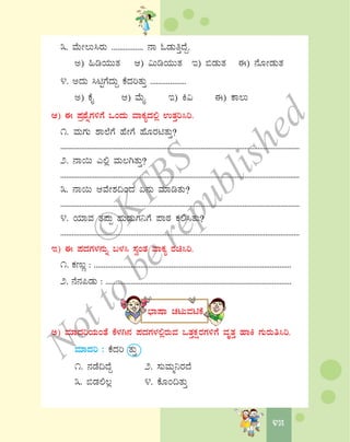 4545
3. ªÉÄÃ®Ä¹gÀÄ ................ £Á NqÀÄwÛzÉÝ.
C) »rAiÀÄÄvÀ D) «ÄrAiÀÄÄvÀ E) ©qÀÄvÀ F) £ÉÆÃqÀÄvÀ
4. CzÀÄ ¹nÖUÉzÀÄÝ PÉzÀjvÀÄÛ ..................
C) PÉÊ D) ªÉÄÊ E) Q« F) PÁ®Ä
D) F ¥Àæ±ÉßUÀ½UÉ MAzÀÄ ªÁPÀåzÀ°è GvÀÛj¹j.
1. ªÀÄUÀÄ ±Á¯ÉUÉ ºÉÃUÉ ºÉÆgÀnvÀÄÛ?
..............................................................................................................................
2. £Á¬Ä J°è ªÀÄ®VvÀÄÛ?
..............................................................................................................................
3. £Á¬Ä DªÉÃ±À¢AzÀ K£ÀÄ ªÀiÁrvÀÄ?
..............................................................................................................................
4. AiÀiÁªÀ vÀ¥ÀÄà ºÀÄqÀÄUÀ¤UÉ ¥ÁoÀ PÀ°¹vÀÄ?
..............................................................................................................................
E) F ¥ÀzÀUÀ¼À£ÀÄß §¼À¹ ¸ÀéAvÀ ªÁPÀå gÀa¹j.
1. PÀtÄÚ : ......................................................................................................
2. £É£À¦qÀÄ : ................................................................................................
¨sÁμÁ ZÀlÄªÀnPÉ
C) ªÀiÁzÀjAiÀÄAvÉ PÉ¼ÀV£À ¥ÀzÀUÀ¼À°ègÀÄªÀ MvÀÛPÀëgÀUÀ½UÉ ªÀÈvÀÛ ºÁQ UÀÄgÀÄw¹j.
ªÀiÁzÀj : PÉzÀj vÀÄÛ
1. £ÀqÉ¢zÉÝ 2. ¸ÀÄªÀÄä¤gÀzÉ
3. ©qÀ°®è 4. PÉÆA¢vÀÄÛ
©
KTBS
Notto
berepublished
 