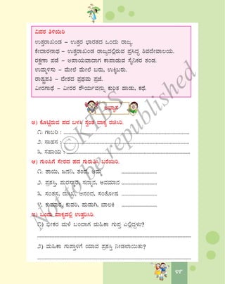 4949
«ªÀgÀ w½¬Äj
GvÀÛgÁRAqÀ - GvÀÛgÀ ¨sÁgÀvÀzÀ MAzÀÄ gÁdå.
PÉÃzÁgÀ£ÁxÀ - GvÀÛgÁRAqÀ gÁdåzÀ°ègÀÄªÀ ¥Àæ¹zÀÞ ²ªÀzÉÃªÁ®AiÀÄ.
gÀPÀëuÁ ¥ÀqÉ - C¥ÁAiÀÄªÁzÁUÀ PÁ¥ÁqÀÄªÀ ¸ÉÊ¤PÀgÀ vÀAqÀ.
GªÀÄä½¸ÀÄ - ªÉÄÃ¯É ªÉÄÃ¯É §gÀÄ, GQÌ§gÀÄ.
gÁμÀÖç¥Àw - zÉÃ±ÀzÀ ¥ÀæxÀªÀÄ ¥ÀæeÉ.
«ÃgÀUÁxÉ - «ÃgÀgÀ ±ËAiÀÄðªÀ£ÀÄß PÀÄjvÀ ºÁqÀÄ, PÀxÉ.
C¨sÁå¸À
C) PÉÆnÖgÀÄªÀ ¥ÀzÀ §¼À¹ ¸ÀéAvÀ ªÁPÀå gÀa¹j.
1. UÁ§j : ..................................................................................................
2. ¸ÁºÀ¸À : ..................................................................................................
3. ¸ÀºÁAiÀÄ : ................................................................................................
D) UÀÄA¦UÉ ¸ÉÃgÀzÀ ¥ÀzÀ UÀÄgÀÄw¹ §gÉ¬Äj.
1. vÁ¬Ä, d£À¤, vÀAzÉ, CªÀÄä ............................
2. ¥Àæ±À¹Û, ¥ÀÄgÀ¸ÁÌgÀ, ¸À£Áä£À, CªÀªÀiÁ£À ............................
3. ¸ÀAvÀ¸À, zÀÄBR, D£ÀAzÀ, ¸ÀAvÉÆÃμÀ ............................
4. PÀÄªÀiÁgÀ, PÀÄªÀj, ºÀÄqÀÄV, ¨Á®Q ............................
E) MAzÀÄ ªÁPÀåzÀ°è GvÀÛj¹j.
1) ©üÃPÀgÀ ªÀÄ¼É §AzÁUÀ ªÀÄ»PÁ UÀÄ¥ÀÛ J°èzÀÝ¼ÀÄ?
..............................................................................................................................
2) ªÀÄ»PÁ UÀÄ¥ÁÛ½UÉ AiÀiÁªÀ ¥Àæ±À¹Û ¤ÃqÀ¯Á¬ÄvÀÄ?
..............................................................................................................................
©
KTBS
Notto
berepublished
 