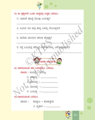 6161
E) F ¥Àæ±ÉßUÀ½UÉ MAzÀÄ ªÁPÀåzÀ°è GvÀÛgÀ §gÉ¬Äj.
1. AiÀiÁjUÉ ºÉÆmÉÖ £ÉÆÃªÀÅ §A¢vÀÄÛ?
..............................................................................................................................
2. »A¢£À ¢£À gÁwæ PÁªÀå K£À£ÀÄß ¸ÉÃ«¹zÀÝ¼ÀÄ?
..............................................................................................................................
3. ªÀÄ£ÉAiÀÄ ªÀÄÄA¢£À ZÀgÀAr ºÉÃVvÀÄÛ?
..............................................................................................................................
4. gÀ¸ÉÛ §¢AiÀÄ°è vÉgÉ¢lÖ wAr-w¤¸À£ÀÄß KPÉ w£Àß¨ÁgÀzÀÄ?
..............................................................................................................................
¨sÁμÁ ZÀlÄªÀnPÉ
C) ªÀiÁzÀjAiÀÄAvÉ ¥ÀzÀ §zÀ¯Á¬Ä¹ §gÉ¬Äj.
ªÀiÁzÀj : wA¢zÉÝ - wA¢®è
1. ªÀiÁrzÉÝ - ...............................
2. ºÉÆÃVzÉÝ - ...............................
3. £ÉÆÃrzÉÝ - ...............................
4. §A¢zÉÝ - ...............................
D) ªÀiÁzÀjAiÀÄAvÉ §gÉ¬Äj.
ªÀiÁzÀj : PÉÆrÛÃ« - PÉÆqÀÄvÉÛÃªÉ.
1. ¨ÉÊvÁ¼É - ..........................
©
KTBS
Notto
berepublished
 