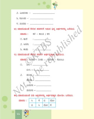 66
2. «ÄgÀÄVvÀÄ – ...........................................
3. ¸ÀÆ¹vÀÄ – ...........................................
4. wAzÀgÀÄ – ...........................................
D) ªÀiÁzÀjAiÀÄAvÉ PÉ¼ÀV£À ¥ÀzÀUÀ½UÉ EgÀÄªÀ ©ü£Àß CxÀðUÀ¼À£ÀÄß §gÉ¬Äj.
ªÀiÁzÀj : PÀ¼É – PÁAw / PÀ¸À
1. PÀÄtÂ : ................................
2. CgÀUÀÄ : ................................
3. PÁqÀÄ : ................................
E) ªÀiÁzÀjAiÀÄAvÉ PÉ¼ÀV£À ¥ÀzÀUÀ¼À CxÀðªÀåvÁå¸À UÀÄgÀÄw¹j.
ªÀiÁzÀj : PÉÆqÀÄ - ¤ÃqÀÄ : : PÉÆÃqÀÄ – PÉÆA§Ä
1. ©¹ - .............................
©Ã¹ - .............................
2. ºÀAZÀÄ - ............................
ºÉAZÀÄ - .............................
3. «ÄgÀÄUÀÄ - ............................
ªÀÄgÀÄUÀÄ - ............................
F) ªÀiÁzÀjAiÀÄAvÉ ©r CPÀëgÀUÀ¼À£ÀÄß CxÀðªÀvÁÛV eÉÆÃr¹ §gÉ¬Äj.
ªÀiÁzÀj : ¹ ¸É © zÉÆÃ
© ¹ zÉÆÃ ¸É
©
KTBS
Notto
berepublished
 