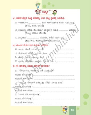 7171
C¨sÁå¸À
C) DªÀgÀtzÀ°è£À ¸ÀÆPÀÛ ¥ÀzÀªÀ£ÀÄß Dj¹ ©lÖ ¸ÀÜ¼ÀzÀ°è §gÉ¬Äj.
1. PÀ¥Án¤AzÀ ....................... UÀ¼ÀÄ ¸Á®Ä¸Á¯ÁV ºÀjzÀÄ §gÀÄwÛzÀÝªÀÅ.
(fgÀ¼É, eÉÃqÀ, EgÀÄªÉ)
2. PÀ¥Ál£ÀÄß vÉgÉzÀÄ £ÉÆÃrzÁUÀ ¥ÀÄ¸ÀÛPÀUÀ¼À £ÀqÀÄªÉ ................. UÀ½zÀÝªÀÅ.
(gÉÆnÖ, ZÀ¥Áw, zÉÆÃ¸É)
3. ¤£ÀßAvÀºÀ ....................... ªÀÄUÀ£À£ÀÄß ¥ÀqÉzÀ £Á£ÉÃ zsÀ£Éå.
(PÁæAwPÁj, PÀgÀÄuÁªÀÄ¬Ä, ¥ÉæÃªÀÄªÀÄ¬Ä)
D) UÀÄA¦UÉ ¸ÉÃgÀzÀ ¥ÀzÀ UÀÄgÀÄw¹ §gÉ¬Äj.
1. vÁ¬Ä, ªÀiÁvÉ, ªÀÄUÀ¼ÀÄ, d£À¤ : .................................
2. ¸ÀAvÉÆÃμÀ, zÀÄBR, D£ÀAzÀ, RÄ¶ : .................................
3. gÉÆnÖ, zÉÆÃ¸É, G¦àlÄÖ, QvÀÛ¼É : .................................
4. ºÀgÀ¸ÀÄ, ¸ÉÆÃ°¸ÀÄ, ºÁgÉÊ¸ÀÄ, D²ÃªÀð¢¸ÀÄ : .................................
E) F ªÀiÁvÀ£ÀÄß AiÀiÁgÀÄ AiÀiÁjUÉ ºÉÃ½zÀgÀÄ?
1. “gÉÆnÖUÀ¼À£ÀÄß PÀ¥Án£À°è KPÉ ªÀÄÄaÑnÖzÉÝ?”
AiÀiÁgÀÄ ºÉÃ½zÀgÀÄ? : ...............................................................................
AiÀiÁjUÉ ºÉÃ½zÀgÀÄ? : ...............................................................................
2. “E£ÀÄß D gÉÆnÖUÀ¼À CUÀvÀå«®è, vÉUÉzÀÄ J¸ÉzÀÄ ©qÀÄ”
AiÀiÁgÀÄ ºÉÃ½zÀgÀÄ? : ...............................................................................
AiÀiÁjUÉ ºÉÃ½zÀgÀÄ? : ...............................................................................
3. “ªÀÄUÀÄ KPÉ C¼ÀÄwÛgÀÄªÉ?”
AiÀiÁgÀÄ ºÉÃ½zÀgÀÄ? : ...............................................................................
AiÀiÁjUÉ ºÉÃ½zÀgÀÄ? : ...............................................................................
©
KTBS
Notto
berepublished
 