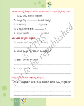 72
F) DªÀgÀtzÀ°è PÉÆnÖgÀÄªÀ ¥ÀzÀUÀ¼À ¸ÀºÁAiÀÄ¢AzÀ ¸ÀjAiÀiÁzÀ ¥Àæ±ÉßUÀ¼À£ÀÄß gÀa¹j.
(J°è, K£ÀÄ, AiÀiÁjUÉ, AiÀiÁªÁUÀ)
1. gÉÆnÖUÀ¼À£ÀÄß ..................... PÉÆqÀ¨ÉÃPÁVvÀÄÛ?
2. ¥ÀÄ¸ÀÛPÀUÀ¼À£ÀÄß ....................... EnÖgÀÄªÉ?
3. D ¥ÉnÖUÉAiÀÄ°ègÀÄªÀÅzÀÄ .................... ?
4. ªÀÄPÀÌ¼ÀÄ vÀgÀUÀwUÉ ..................... §AzÀgÀÄ?
G) MAzÀÄ ªÁPÀåzÀ°è GvÀÛj¹j.
1. ¨Á®PÀ£À vÀAzÉ vÁ¬ÄAiÀÄªÀgÀ ºÉ¸ÀgÉÃ£ÀÄ?
.........................................................................................................................
2. ¨Á®PÀ gÉÆnÖUÀ¼À£ÀÄß AiÀiÁjUÉ PÉÆqÀÄwÛzÀÝ£ÀÄ?
.........................................................................................................................
3. vÁ¬Ä K£ÉAzÀÄ ºÀgÀ¹zÀ¼ÀÄ?
..........................................................................................................................
4. D ¢üÃgÀ £ÁAiÀÄPÀ AiÀiÁgÀÄ?
.........................................................................................................................
H) JgÀqÀÄ-ªÀÄÆgÀÄ ªÁPÀåUÀ¼À°è GvÀÛj¹j.
1. KPÉ C¼ÀÄwÛgÀÄªÉ? JAzÀÄ vÁ¬Ä PÉÃ½zÁUÀ ªÀÄUÀ£ÀÄ PÉÆlÖ GvÀÛgÀªÉÃ£ÀÄ?
.........................................................................................................................
.........................................................................................................................
.........................................................................................................................
©
KTBS
Notto
berepublished
 
