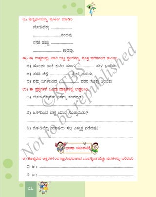 76
E) ¥ÀzÀå¨sÁUÀªÀ£ÀÄß ¥ÀÆtð ªÀiÁrj.
eÉÆÃr¨ÉPÀÄÌ ........................
................................vÀAzÀªÀÅ
£À£ÀUÉ ºÉZÀÄÑ .........................
................................ PÁzÀªÀÅ.
F) F ªÁPÀåUÀ¼À°è SÁ° ©lÖ ¸ÀÜ¼ÀUÀ¼À£ÀÄß ¸ÀÆPÀÛ ¥ÀzÀUÀ½AzÀ vÀÄA©j.
C) ºÉÆAZÀÄ ºÁQ PÀÄn® ªÀÄAUÀ .................... ºÉÃ¼À §A¢vÀÄ
D) ¥ÀgÀr ZÉ°è ...................... ªÉÄÃ¯É ºÁjvÀÄ.
E) £ÀªÀÄä dUÀ¼À¢AzÀ ....................... ¥ÀgÀgÀ ¸ÉÆvÀÄÛ D¬ÄvÀÄ
G) F ¥Àæ±ÉßUÀ½UÉ MAzÀÄ ªÁPÀåUÀ¼À°è GvÀÛj¹j.
1) eÉÆÃr¨ÉPÀÄÌUÀ¼ÀÄ K£À£ÀÄß vÀAzÀªÀÅ?
.........................................................................................................................
2) dUÀ¼À¢AzÀ ¨ÉuÉÚ AiÀiÁgÀ ¸ÉÆvÁÛ¬ÄvÀÄ?
.........................................................................................................................
3) eÉÆÃr¨ÉPÀÄÌ AiÀiÁªÀÅzÀÄ ¸À®è J£ÀÄßvÀÛ £ÀqÉzÀªÀÅ?
.........................................................................................................................
¨sÁμÁ ZÀlÄªÀnPÉ
C) PÉÆnÖgÀÄªÀ CPÀëgÀUÀ½AzÀ ¥ÁægÀA¨sÀªÁUÀÄªÀ MAzÀQÌAvÀ ºÉÀZÀÑÄ ¥ÀzÀUÀ¼À£ÀÄß §gÉ¬Äj
1. C : ...........................................................................................................
2. L : ...........................................................................................................
©
KTBS
Notto
berepublished
 