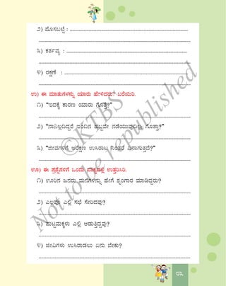 8383
2) ºÉÆ¸À§mÉÖ : ..............................................................................................
...........................................................................................................................
3) PÀvÀðªÀå : .................................................................................................
...........................................................................................................................
4) gÀPÀëuÉ : ....................................................................................................
...........................................................................................................................
G) F ªÀiÁvÀÄUÀ¼À£ÀÄß AiÀiÁgÀÄ ºÉÃ½zÀgÀÄ? §gÉ¬Äj.
1) “EzÀPÉÌ PÁgÀt AiÀiÁgÀÄ UÉÆvÉÛ?”
...........................................................................................................................
2) “£Á¤®è¢zÀÝgÉ EA¢£À ºÀ§âªÉÃ £ÀqÉAiÀÄÄªÀÅ¢®è; UÉÆvÁÛ?”
...........................................................................................................................
3) “fÃªÀUÀ½UÉ CgÉPÀët G¹gÁl ¤AvÀgÉ K£ÁUÀÄvÀÛzÉ?”
...........................................................................................................................
H) F ¥Àæ±ÉßUÀ½UÉ MAzÀÄ ªÁPÀåzÀ°è GvÀÛj¹j.
1) Hj£À d£ÀgÀÄ ªÀÄ£ÉUÀ¼À£ÀÄß ºÉÃUÉ ±ÀÈAUÁgÀ ªÀiÁrzÀÝgÀÄ?
...........................................................................................................................
2) J®èªÀÇ J°è ¸À¨sÉ ¸ÉÃjzÀªÀÅ?
...........................................................................................................................
3) ¥ÀÄlÖªÀÄPÀÌ¼ÀÄ J°è DqÀÄwÛzÀÝªÀÅ?
...........................................................................................................................
4) fÃ«UÀ¼ÀÄ G¹gÁqÀ®Ä K£ÀÄ ¨ÉÃPÀÄ?
...........................................................................................................................
©
KTBS
Notto
berepublished
 