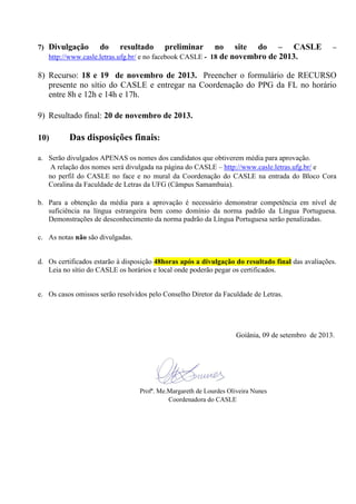 7) Divulgação do resultado preliminar no site do – CASLE –
http://www.casle.letras.ufg.br/ e no facebook CASLE - 18 de novembro de 2013.
8) Recurso: 18 e 19 de novembro de 2013. Preencher o formulário de RECURSO
presente no sítio do CASLE e entregar na Coordenação do PPG da FL no horário
entre 8h e 12h e 14h e 17h.
9) Resultado final: 20 de novembro de 2013.
10) Das disposições finais:
a. Serão divulgados APENAS os nomes dos candidatos que obtiverem média para aprovação.
A relação dos nomes será divulgada na página do CASLE – http://www.casle.letras.ufg.br/ e
no perfil do CASLE no face e no mural da Coordenação do CASLE na entrada do Bloco Cora
Coralina da Faculdade de Letras da UFG (Câmpus Samambaia).
b. Para a obtenção da média para a aprovação é necessário demonstrar competência em nível de
suficiência na língua estrangeira bem como domínio da norma padrão da Língua Portuguesa.
Demonstrações de desconhecimento da norma padrão da Língua Portuguesa serão penalizadas.
c. As notas não são divulgadas.
d. Os certificados estarão à disposição 48horas após a divulgação do resultado final das avaliações.
Leia no sítio do CASLE os horários e local onde poderão pegar os certificados.
e. Os casos omissos serão resolvidos pelo Conselho Diretor da Faculdade de Letras.
Goiânia, 09 de setembro de 2013.
Profª. Me.Margareth de Lourdes Oliveira Nunes
Coordenadora do CASLE
 