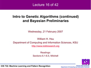 Wednesday, 21 February 2007 William H. Hsu Department of Computing and Information Sciences, KSU http://www.kddresearch.org Readings: Sections 6.1-6.5, Mitchell Intro to Genetic Algorithms (continued) and Bayesian Preliminaries Lecture 16 of 42 