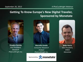 September 26, 2013

A PhoCusWright Webinar

Getting To Know Europe's New Digital Traveler,
Sponsored by Monetate

Douglas Quinby
Vice President,
Research
PhoCusWright Inc.

Marcello Gasdia
Consumer Research
Analyst
PhoCusWright Inc.
Sponsored by:

Mike Harris
Vice President,
EMEA
Monetate

 