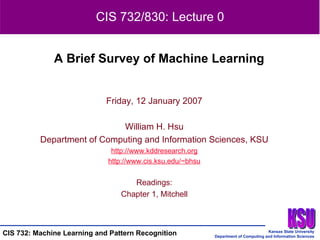 Friday, 12 January 2007 William H. Hsu Department of Computing and Information Sciences, KSU http:// www.kddresearch.org http:// www.cis.ksu.edu/~bhsu Readings: Chapter 1, Mitchell A Brief Survey of Machine Learning CIS 732/830: Lecture 0 
