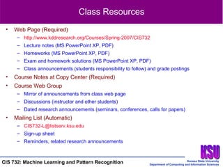 Class Resources Web Page (Required) http://www.kddresearch.org/Courses/Spring-2007/CIS732 Lecture notes (MS PowerPoint XP, PDF) Homeworks (MS PowerPoint XP, PDF) Exam and homework solutions (MS PowerPoint XP, PDF) Class announcements (students responsibility to follow) and grade postings Course Notes at Copy Center (Required)  Course Web Group Mirror of announcements from class web page Discussions (instructor and other students) Dated research announcements (seminars, conferences, calls for papers) Mailing List (Automatic) [email_address]   Sign-up sheet Reminders, related research announcements 