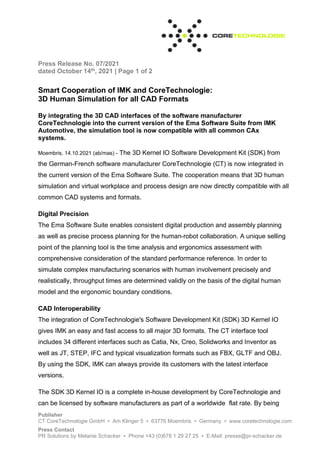Press Release No. 07/2021
dated October 14th, 2021 | Page 1 of 2
Publisher
CT CoreTechnologie GmbH ▪ Am Klinger 5 ▪ 63776 Moembris ▪ Germany ▪ www.coretechnologie.com
Press Contact
PR Solutions by Melanie Schacker ▪ Phone +43 (0)678 1 29 27 25 ▪ E-Mail: presse@pr-schacker.de
Smart Cooperation of IMK and CoreTechnologie:
3D Human Simulation for all CAD Formats
By integrating the 3D CAD interfaces of the software manufacturer
CoreTechnologie into the current version of the Ema Software Suite from IMK
Automotive, the simulation tool is now compatible with all common CAx
systems.
Moembris, 14.10.2021 (ab/mas) - The 3D Kernel IO Software Development Kit (SDK) from
the German-French software manufacturer CoreTechnologie (CT) is now integrated in
the current version of the Ema Software Suite. The cooperation means that 3D human
simulation and virtual workplace and process design are now directly compatible with all
common CAD systems and formats.
Digital Precision
The Ema Software Suite enables consistent digital production and assembly planning
as well as precise process planning for the human-robot collaboration. A unique selling
point of the planning tool is the time analysis and ergonomics assessment with
comprehensive consideration of the standard performance reference. In order to
simulate complex manufacturing scenarios with human involvement precisely and
realistically, throughput times are determined validly on the basis of the digital human
model and the ergonomic boundary conditions.
CAD Interoperability
The integration of CoreTechnologie's Software Development Kit (SDK) 3D Kernel IO
gives IMK an easy and fast access to all major 3D formats. The CT interface tool
includes 34 different interfaces such as Catia, Nx, Creo, Solidworks and Inventor as
well as JT, STEP, IFC and typical visualization formats such as FBX, GLTF and OBJ.
By using the SDK, IMK can always provide its customers with the latest interface
versions.
The SDK 3D Kernel IO is a complete in-house development by CoreTechnologie and
can be licensed by software manufacturers as part of a worldwide flat rate. By being
 