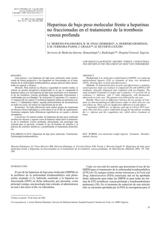 [0212-7199(2001) 18: 7; pp 364-368]
         A NALES DE M EDICINA INTERNA
 Copyright © 2001 ARAN EDICIONES, S.A.


            AN. MED. INTERNA (Madrid)
       Vol. 18, N.º 7, pp. 364-368, 2001

                                           Heparinas de bajo peso molecular frente a heparinas
                                           no fraccionadas en el tratamiento de la trombosis
                                           venosa profunda
                                           J.J. MORENO-PALOMARES, R. M. FISAC-HERRERO*, A. HERRERO-DOMINGO,
                                           E.M. FERREIRA-PASOS, J. GRASA**, D. REVERTE-CEJUDO

                                           Servicios de Medicina Interna, Hematología* y Radiología**. Hospital General. Segovia


                                                                                LOW-MOLECULAR-WEIGHT HEPARIN VERSUS UNFRACTIONA -
                                                                                TED HEPARIN IN THE TREATMENT OF DEEP VEIN THROMBOSIS




RESUMEN                                                                         ABSTRACT
     Antecedentes: Las heparinas de bajo peso molecular están sustitu-              Background: Low-molecular-weight heparin (LMWH) are replacing
yendo de forma progresiva a las heparinas no fraccionadas en el trata-          unfractionated heparin (UH) in treatment of deep vein thrombosis
miento de la enfermedad tromboembólica, porque parecen haber demos-             (DVP), showing their security and effectiveness.
trado ser seguras y eficaces.                                                       Methods: To demonstrate their security and effectiveness a randomi -
     Métodos: Para analizar su eficacia y seguridad en nuestro medio, se        zed prospective study was realised. It compaired UH with LMWH in DP
realizó un estudio prospectivo aleatorizado en el que se comparaba la           treatment, clinically diagnosed and confirmed with eco-Doppler. The
heparina sódica con una heparina de bajo peso molecular en el tratamien-        study included 32 patients (21 males and 11 femeles); 15 received UH in
to de las trombosis venosas profundas, diagnosticadas clínicamente y            continuos i.v. infussion and 17 sodic dalteparine, with dicumarinic
confirmadas por eco-Doppler. Se incluyeron 32 pacientes (21 varones y           afterwards in every case. The patients were followed for one year.
11 mujeres) de los cuales 15 recibieron heparina sódica en perfusión con-           Results: There were no differences between the two groups of treat -
tinua y 17 dalteparina sódica, seguida posteriormente de dicumarínicos          ment in clinical/radiologycal effectiveness either in short term nor one
en todos los casos. Se realizó un seguimiento de un año.                        year follow up. There were no significative differences in side effects.
     Resultados: No hubo diferencias entre ambos grupos de tratamiento              Conclusion: LMWH are as effective and safe as UH for DVT treat -
en eficacia clínica/radiológica a corto plazo ni en el año de seguimiento.      ment. They also have a more confortable dosage for the patient, avoiding
Asimismo tampoco hubo diferencias significativas en cuanto a efectos            the i.v. infusion and the coagulation test, which allows treatment at
secundarios.                                                                    home.
     Conclusión: En nuestro medio, las heparinas de bajo peso molecular
resultan tan eficaces y seguras como la heparina sódica para el tratamien-
to de la trombosis venosa profunda, presentando una posología más
cómoda para el paciente, evitando el uso de bombas de infusión y la
práctica de controles analíticos, y posibilitando el tratamiento domicilia-
rio.

PALABRAS CLAVE: Heparinas de bajo peso molecular. Tratamiento.                  KEY WORDS: Low-molecular-weight heparin. Treatment. Thrombo -
Enfermedad tromboembólica.                                                      embolic disease.



Moreno-Palomares JJ, Fisac-Herrero RM, Herrero-Domingo A, Ferreira-Pasos EM, Grasa J, Reverte-Cejudo D. Heparinas de bajo peso
molecular frente a heparinas no fraccionadas en el tratamiento de la trombosis venosa profunda. An Med Interna (Madrid) 2001; 18: 364-
368.




INTRODUCCIÓN                                                                       Cada vez son más los autores que preconizan el uso de las
                                                                                HBPM para el tratamiento de la enfermedad tromboembólica
    El uso de las heparinas de bajo peso molecular (HBPM) en                    (ETE) (4-12), aunque existen ciertas reticencias y la Food and
la profilaxis de la enfermedad tromboembólica está plena-                       Drug Administration (FDA) americana aún no ha aprobado
mente aceptado (1,3), habiendo sustituido a la heparina no                      dicha indicación para todas las HBPM ni para todas las for-
fraccionada (HNF) en dicha indicación, por presentar, como                      mas de ETE (trombosis venosa profunda y tromboembolismo
principal ventaja, una posología más cómoda, al administrarse                   pulmonar) (30). En el momento de redacción de este artículo
en una o dos dosis al día vía subcutánea.                                       sólo se encuentra aprobada por la FDA la enoxaparina para el


Trabajo aceptado: 24 de Enero de 2001

Correspondencia: J. Javier Moreno Palomares. Servicio de Medicina Interna. Hospital General. Carretera de Ávila, s/n. 40002 Segovia.

                                                                                                                                                    24
 