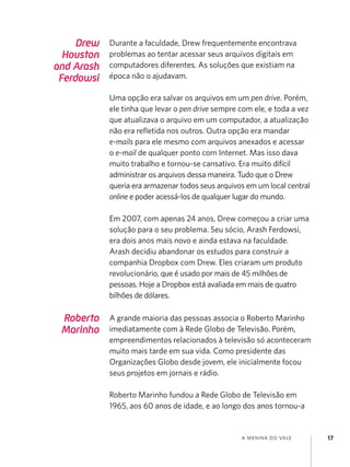 a menina do vale 17
Drew
Houston
and Arash
Ferdowsi
Durante a faculdade, Drew frequentemente encontrava
problemas ao tentar acessar seus arquivos digitais em
computadores diferentes. As soluções que existiam na
época não o ajudavam.
Uma opção era salvar os arquivos em um pen drive. Porém,
ele tinha que levar o pen drive sempre com ele, e toda a vez
que atualizava o arquivo em um computador, a atualização
não era refletida nos outros. Outra opção era mandar
e-mails para ele mesmo com arquivos anexados e acessar
o e-mail de qualquer ponto com Internet. Mas isso dava
muito trabalho e tornou-se cansativo. Era muito difícil
administrar os arquivos dessa maneira. Tudo que o Drew
queria era armazenar todos seus arquivos em um local central
online e poder acessá-los de qualquer lugar do mundo.
Em 2007, com apenas 24 anos, Drew começou a criar uma
solução para o seu problema. Seu sócio, Arash Ferdowsi,
era dois anos mais novo e ainda estava na faculdade.
Arash decidiu abandonar os estudos para construir a
companhia Dropbox com Drew. Eles criaram um produto
revolucionário, que é usado por mais de 45 milhões de
pessoas. Hoje a Dropbox está avaliada em mais de quatro
bilhões de dólares.
Roberto
Marinho
A grande maioria das pessoas associa o Roberto Marinho
imediatamente com à Rede Globo de Televisão. Porém,
empreendimentos relacionados à televisão só aconteceram
muito mais tarde em sua vida. Como presidente das
Organizações Globo desde jovem, ele inicialmente focou
seus projetos em jornais e rádio.
Roberto Marinho fundou a Rede Globo de Televisão em
1965, aos 60 anos de idade, e ao longo dos anos tornou-a
 