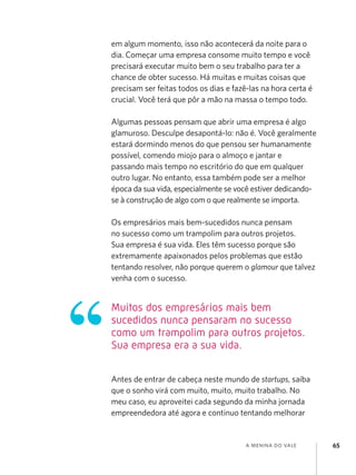 a menina do vale 65
em algum momento, isso não acontecerá da noite para o
dia. Começar uma empresa consome muito tempo e você
precisará executar muito bem o seu trabalho para ter a
chance de obter sucesso. Há muitas e muitas coisas que
precisam ser feitas todos os dias e fazê-las na hora certa é
crucial. Você terá que pôr a mão na massa o tempo todo.
Algumas pessoas pensam que abrir uma empresa é algo
glamuroso. Desculpe desapontá-lo: não é. Você geralmente
estará dormindo menos do que pensou ser humanamente
possível, comendo miojo para o almoço e jantar e
passando mais tempo no escritório do que em qualquer
outro lugar. No entanto, essa também pode ser a melhor
época da sua vida, especialmente se você estiver dedicando-
se à construção de algo com o que realmente se importa.
Os empresários mais bem-sucedidos nunca pensam
no sucesso como um trampolim para outros projetos.
Sua empresa é sua vida. Eles têm sucesso porque são
extremamente apaixonados pelos problemas que estão
tentando resolver, não porque querem o glamour que talvez
venha com o sucesso.
Antes de entrar de cabeça neste mundo de startups, saiba
que o sonho virá com muito, muito, muito trabalho. No
meu caso, eu aproveitei cada segundo da minha jornada
empreendedora até agora e continuo tentando melhorar
Muitos dos empresários mais bem
sucedidos nunca pensaram no sucesso
como um trampolim para outros projetos.
Sua empresa era a sua vida.
 