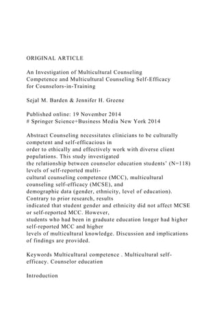 ORIGINAL ARTICLE
An Investigation of Multicultural Counseling
Competence and Multicultural Counseling Self-Efficacy
for Counselors-in-Training
Sejal M. Barden & Jennifer H. Greene
Published online: 19 November 2014
# Springer Science+Business Media New York 2014
Abstract Counseling necessitates clinicians to be culturally
competent and self-efficacious in
order to ethically and effectively work with diverse client
populations. This study investigated
the relationship between counselor education students’ (N=118)
levels of self-reported multi-
cultural counseling competence (MCC), multicultural
counseling self-efficacy (MCSE), and
demographic data (gender, ethnicity, level of education).
Contrary to prior research, results
indicated that student gender and ethnicity did not affect MCSE
or self-reported MCC. However,
students who had been in graduate education longer had higher
self-reported MCC and higher
levels of multicultural knowledge. Discussion and implications
of findings are provided.
Keywords Multicultural competence . Multicultural self-
efficacy. Counselor education
Introduction
 