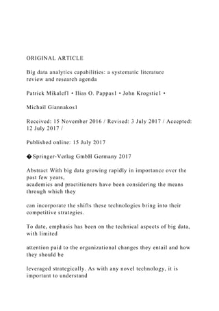 ORIGINAL ARTICLE
Big data analytics capabilities: a systematic literature
review and research agenda
Patrick Mikalef1 • Ilias O. Pappas1 • John Krogstie1 •
Michail Giannakos1
Received: 15 November 2016 / Revised: 3 July 2017 / Accepted:
12 July 2017 /
Published online: 15 July 2017
� Springer-Verlag GmbH Germany 2017
Abstract With big data growing rapidly in importance over the
past few years,
academics and practitioners have been considering the means
through which they
can incorporate the shifts these technologies bring into their
competitive strategies.
To date, emphasis has been on the technical aspects of big data,
with limited
attention paid to the organizational changes they entail and how
they should be
leveraged strategically. As with any novel technology, it is
important to understand
 