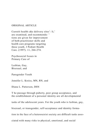 ORIGINAL ARTICLE
Curretit health c&e delivery sites’: Ii,’
are examined, and recommenda- ’
tions are given for improvement
of both practitioner skills and
health care programs targeting
these youth. J Pediatr Health
Care. (1997). 11, 266-274.
Psychosocial Issues in
Primary Care of
Lesbian, Gay,
Bisexual, and
Pansgender Youth
Jennifer L. Kreiss, MN, RN, and
Diana L. Patterson, DSN
T he passage through puberty, peer group acceptance, and
the establishment of a personal identity are all developmental
tasks of the adolescent years. For the youth who is lesbian, gay,
bisexual, or transgender, self-acceptance and identity forma-
tion in the face of a heterosexist society are difficult tasks asso-
ciated with many risks to physical, emotional, and social
 