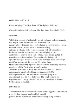 ORIGINAL ARTICLE
Cyberbullying: The New Face of Workplace Bullying?
Carmel Privitera, MPsych and Marilyn Anne Campbell, Ph.D.
Abstract
While the subject of cyberbullying of children and adolescents
has begun to be addressed, less attention and
research have focused on cyberbullying in the workplace. Male-
dominated workplaces such as manufacturing
settings are found to have an increased risk of workplace
bullying, but the prevalence of cyberbullying in this
sector is not known. This exploratory study investigated the
prevalence and methods of face-to-face bullying and
cyberbullying of males at work. One hundred three surveys (a
modified version of the revised Negative Acts
Questionnaire [NAQ-R]) were returned from randomly selected
members of the Australian Manufacturing
Workers’ Union (AMWU). The results showed that 34% of
respondents were bullied face-to-face, and 10.7%
were cyberbullied. All victims of cyberbullying also
experienced face-to-face bullying. The implications for
organizations’ ‘‘duty of care’’ in regard to this new form of
bullying are indicated.
Introduction
The information and communication technology(ICT) revolution
over the last decade has heralded a rapid
growth in the number of people interacting using modern
 