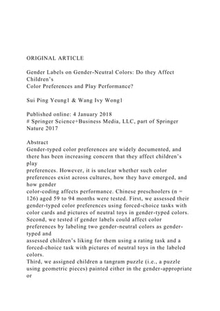 ORIGINAL ARTICLE
Gender Labels on Gender-Neutral Colors: Do they Affect
Children’s
Color Preferences and Play Performance?
Sui Ping Yeung1 & Wang Ivy Wong1
Published online: 4 January 2018
# Springer Science+Business Media, LLC, part of Springer
Nature 2017
Abstract
Gender-typed color preferences are widely documented, and
there has been increasing concern that they affect children’s
play
preferences. However, it is unclear whether such color
preferences exist across cultures, how they have emerged, and
how gender
color-coding affects performance. Chinese preschoolers (n =
126) aged 59 to 94 months were tested. First, we assessed their
gender-typed color preferences using forced-choice tasks with
color cards and pictures of neutral toys in gender-typed colors.
Second, we tested if gender labels could affect color
preferences by labeling two gender-neutral colors as gender-
typed and
assessed children’s liking for them using a rating task and a
forced-choice task with pictures of neutral toys in the labeled
colors.
Third, we assigned children a tangram puzzle (i.e., a puzzle
using geometric pieces) painted either in the gender-appropriate
or
 