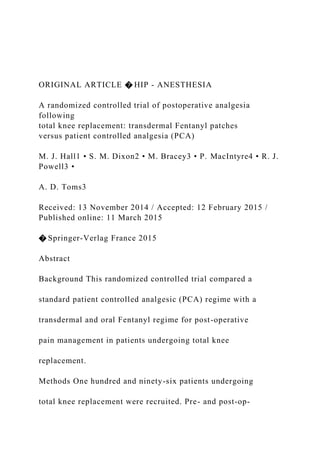 ORIGINAL ARTICLE � HIP - ANESTHESIA
A randomized controlled trial of postoperative analgesia
following
total knee replacement: transdermal Fentanyl patches
versus patient controlled analgesia (PCA)
M. J. Hall1 • S. M. Dixon2 • M. Bracey3 • P. MacIntyre4 • R. J.
Powell3 •
A. D. Toms3
Received: 13 November 2014 / Accepted: 12 February 2015 /
Published online: 11 March 2015
� Springer-Verlag France 2015
Abstract
Background This randomized controlled trial compared a
standard patient controlled analgesic (PCA) regime with a
transdermal and oral Fentanyl regime for post-operative
pain management in patients undergoing total knee
replacement.
Methods One hundred and ninety-six patients undergoing
total knee replacement were recruited. Pre- and post-op-
 