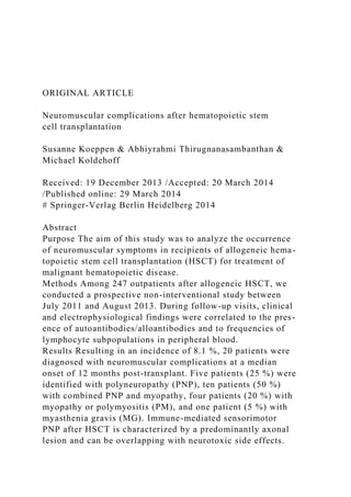 ORIGINAL ARTICLE
Neuromuscular complications after hematopoietic stem
cell transplantation
Susanne Koeppen & Abhiyrahmi Thirugnanasambanthan &
Michael Koldehoff
Received: 19 December 2013 /Accepted: 20 March 2014
/Published online: 29 March 2014
# Springer-Verlag Berlin Heidelberg 2014
Abstract
Purpose The aim of this study was to analyze the occurrence
of neuromuscular symptoms in recipients of allogeneic hema-
topoietic stem cell transplantation (HSCT) for treatment of
malignant hematopoietic disease.
Methods Among 247 outpatients after allogeneic HSCT, we
conducted a prospective non-interventional study between
July 2011 and August 2013. During follow-up visits, clinical
and electrophysiological findings were correlated to the pres-
ence of autoantibodies/alloantibodies and to frequencies of
lymphocyte subpopulations in peripheral blood.
Results Resulting in an incidence of 8.1 %, 20 patients were
diagnosed with neuromuscular complications at a median
onset of 12 months post-transplant. Five patients (25 %) were
identified with polyneuropathy (PNP), ten patients (50 %)
with combined PNP and myopathy, four patients (20 %) with
myopathy or polymyositis (PM), and one patient (5 %) with
myasthenia gravis (MG). Immune-mediated sensorimotor
PNP after HSCT is characterized by a predominantly axonal
lesion and can be overlapping with neurotoxic side effects.
 