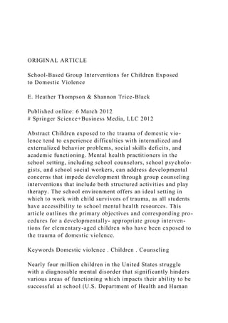 ORIGINAL ARTICLE
School-Based Group Interventions for Children Exposed
to Domestic Violence
E. Heather Thompson & Shannon Trice-Black
Published online: 6 March 2012
# Springer Science+Business Media, LLC 2012
Abstract Children exposed to the trauma of domestic vio-
lence tend to experience difficulties with internalized and
externalized behavior problems, social skills deficits, and
academic functioning. Mental health practitioners in the
school setting, including school counselors, school psycholo-
gists, and school social workers, can address developmental
concerns that impede development through group counseling
interventions that include both structured activities and play
therapy. The school environment offers an ideal setting in
which to work with child survivors of trauma, as all students
have accessibility to school mental health resources. This
article outlines the primary objectives and corresponding pro-
cedures for a developmentally- appropriate group interven-
tions for elementary-aged children who have been exposed to
the trauma of domestic violence.
Keywords Domestic violence . Children . Counseling
Nearly four million children in the United States struggle
with a diagnosable mental disorder that significantly hinders
various areas of functioning which impacts their ability to be
successful at school (U.S. Department of Health and Human
 
