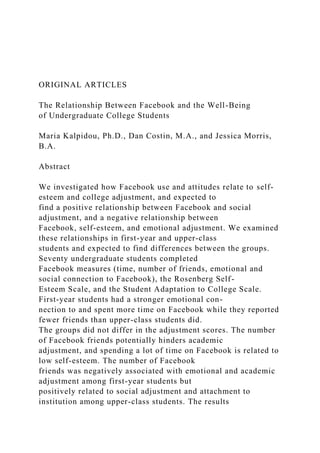 ORIGINAL ARTICLES
The Relationship Between Facebook and the Well-Being
of Undergraduate College Students
Maria Kalpidou, Ph.D., Dan Costin, M.A., and Jessica Morris,
B.A.
Abstract
We investigated how Facebook use and attitudes relate to self-
esteem and college adjustment, and expected to
find a positive relationship between Facebook and social
adjustment, and a negative relationship between
Facebook, self-esteem, and emotional adjustment. We examined
these relationships in first-year and upper-class
students and expected to find differences between the groups.
Seventy undergraduate students completed
Facebook measures (time, number of friends, emotional and
social connection to Facebook), the Rosenberg Self-
Esteem Scale, and the Student Adaptation to College Scale.
First-year students had a stronger emotional con-
nection to and spent more time on Facebook while they reported
fewer friends than upper-class students did.
The groups did not differ in the adjustment scores. The number
of Facebook friends potentially hinders academic
adjustment, and spending a lot of time on Facebook is related to
low self-esteem. The number of Facebook
friends was negatively associated with emotional and academic
adjustment among first-year students but
positively related to social adjustment and attachment to
institution among upper-class students. The results
 
