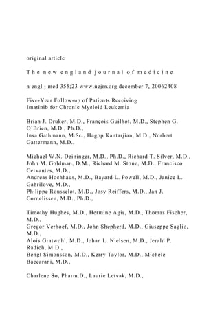 original article
T h e n e w e n g l a n d j o u r n a l o f m e d i c i n e
n engl j med 355;23 www.nejm.org december 7, 20062408
Five-Year Follow-up of Patients Receiving
Imatinib for Chronic Myeloid Leukemia
Brian J. Druker, M.D., François Guilhot, M.D., Stephen G.
O’Brien, M.D., Ph.D.,
Insa Gathmann, M.Sc., Hagop Kantarjian, M.D., Norbert
Gattermann, M.D.,
Michael W.N. Deininger, M.D., Ph.D., Richard T. Silver, M.D.,
John M. Goldman, D.M., Richard M. Stone, M.D., Francisco
Cervantes, M.D.,
Andreas Hochhaus, M.D., Bayard L. Powell, M.D., Janice L.
Gabrilove, M.D.,
Philippe Rousselot, M.D., Josy Reiffers, M.D., Jan J.
Cornelissen, M.D., Ph.D.,
Timothy Hughes, M.D., Hermine Agis, M.D., Thomas Fischer,
M.D.,
Gregor Verhoef, M.D., John Shepherd, M.D., Giuseppe Saglio,
M.D.,
Alois Gratwohl, M.D., Johan L. Nielsen, M.D., Jerald P.
Radich, M.D.,
Bengt Simonsson, M.D., Kerry Taylor, M.D., Michele
Baccarani, M.D.,
Charlene So, Pharm.D., Laurie Letvak, M.D.,
 