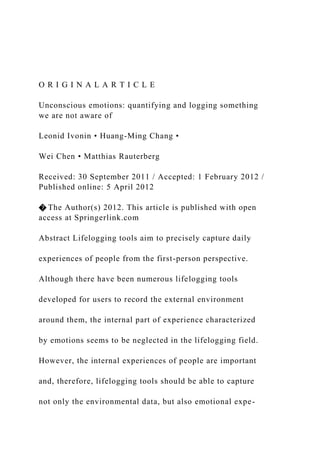 O R I G I N A L A R T I C L E
Unconscious emotions: quantifying and logging something
we are not aware of
Leonid Ivonin • Huang-Ming Chang •
Wei Chen • Matthias Rauterberg
Received: 30 September 2011 / Accepted: 1 February 2012 /
Published online: 5 April 2012
� The Author(s) 2012. This article is published with open
access at Springerlink.com
Abstract Lifelogging tools aim to precisely capture daily
experiences of people from the first-person perspective.
Although there have been numerous lifelogging tools
developed for users to record the external environment
around them, the internal part of experience characterized
by emotions seems to be neglected in the lifelogging field.
However, the internal experiences of people are important
and, therefore, lifelogging tools should be able to capture
not only the environmental data, but also emotional expe-
 