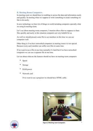 B. Meeting Room Computers.
In meeting room we should have to enabling to access the data and information easily
and quickly. In meeting when we suppose to write something or create something we
like to do easily.
In new technology we have lot of things in world including computers specially what
we using in meeting room.
Let’s see about meeting room computers, I mention above that we suppose to share
files quickly and easily in this situation computers are very helpful for us.
As well we should present some file to our members in this time we can use
computers well.
Other thing is if we have networked computers in meeting room it is too special.
Because every each member can suffer own files in same time.
If we want to use a file at one time normally it’s hard but if we have networked
computers we can use a separate file at one time.
Let see about what are the features should we have on meeting room computers
* Speed
* Storage
* RAM power
* Network card
If we want to use a projector we should have HTML cable.
14Figure 2 Meeting room Computers
 