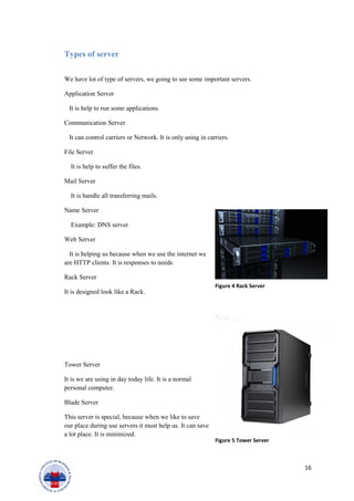 Types of server
We have lot of type of servers, we going to see some important servers.
Application Server
It is help to run some applications.
Communication Server
It can control carriers or Network. It is only using in carriers.
File Server
It is help to suffer the files.
Mail Server
It is handle all transferring mails.
Name Server
Example: DNS server
Web Server
It is helping us because when we use the internet we
are HTTP clients. It is responses to needs.
Rack Server
It is designed look like a Rack.
Tower Server
It is we are using in day today life. It is a normal
personal computer.
Blade Server
This server is special, because when we like to save
our place during use servers it must help us. It can save
a lot place. It is minimized.
16
Figure 4 Rack Server
Figure 5 Tower Server
 