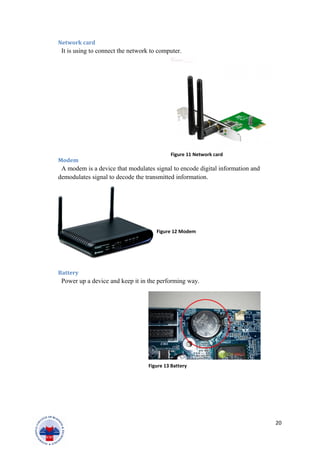 Network card
It is using to connect the network to computer.
Modem
A modem is a device that modulates signal to encode digital information and
demodulates signal to decode the transmitted information.
Battery
Power up a device and keep it in the performing way.
20
Figure 11 Network card
Figure 12 Modem
Figure 13 Battery
 