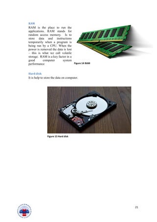 RAM
RAM is the place to run the
applications. RAM stands for
random access memory. Is to
store data and instructions
temporarily when a program is
being run by a CPU. When the
power is removed the data is lost
– this is what we call volatile
storage. RAM is a key factor in a
good computer system
performance
Hard disk
It is help to store the data on computer.
21
Figure 14 RAM
Figure 15 Hard disk
 