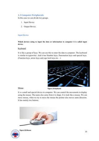 1.3 Computer Peripherals
In this case we can divide two groups.
1. Input Device
2. Output Device.
Input Device
Which devices using to input the data or information to computer it is called input
device.
Keyboard
It is like a group of keys. We can use this to enter the data to computer. The keyboard
is similar to typewriter. And it has Number keys, Punctuation keys and special keys.
(Function keys, arrow keys and caps lock keys etc…)
Mouse
It is a small and special device in computer. We can control the movements in display
using the mouse. The name also came from it is shape. It is look like a mouse. We can
move mouse, when we try to move the mouse the pointer also moves same direction.
It has mainly two buttons.
25
Figure 19 Keyboard
Figure 20 Mouse
 