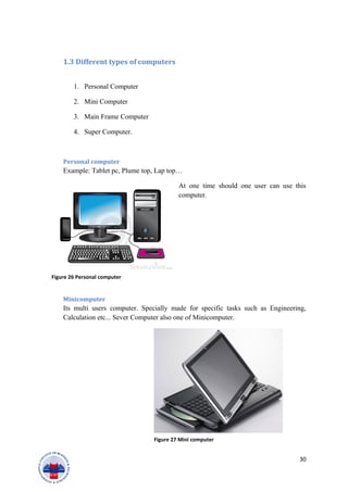 1.3 Different types of computers
1. Personal Computer
2. Mini Computer
3. Main Frame Computer
4. Super Computer.
Personal computer
Example: Tablet pc, Plume top, Lap top…
At one time should one user can use this
computer.
Minicomputer
Its multi users computer. Specially made for specific tasks such as Engineering,
Calculation etc... Sever Computer also one of Minicomputer.
30
Figure 26 Personal computer
Figure 27 Mini computer
 