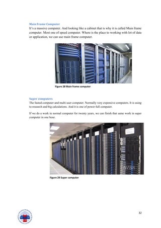 Main Frame Computer
It’s a massive computer. And looking like a cabinet that is why it is called Main frame
computer. Most one of speed computer. Where is the place to working with lot of data
or application, we can use main frame computer.
Super computers
The fasted computer and multi user computer. Normally very expensive computers. It is using
to research and big calculations. And it is one of power full computer.
If we do a work in normal computer for twenty years, we can finish that same work in super
computer in one hour.
32
Figure 28 Main frame computer
Figure 29 Super computer
 