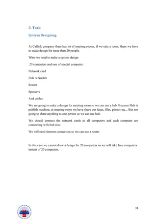 3. Task
System Designing.
At Callink company there has lot of meeting rooms, if we take a room; there we have
to make design for more than 20 people.
What we need to make a system design
20 computers and one of special computer.
Network card
Hub or Switch
Router
Speakers
And cables.
We are going to make a design for meeting room so we can use a hub. Because Hub is
publish machine, at meeting room we have share our ideas, files, photos etc... But not
going to share anything to one person so we can use hub.
We should connect the network cards to all computers and each computer are
connecting with hub also.
We will need internet connection so we can use a router.
In this case we cannot draw a design for 20 computers so we will take four computers
instant of 20 computers.
33
 