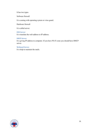It has two types
Software firewall
It is coming with operating system or virus guard.
Hardware firewall
It is called server.
DNS Server
It is translate the web address to IP address.
DHCP Server
It is giving IP address to computer. If you have Wi-Fi zone you should have DHCP
server.
Webmail Server
It is help to maintain the mails.
35
 