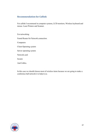 Recommendation for Callink
For callink I recommend in computer systems, LCD monitors, Wireless keyboard and
mouse. Laser Printers and Scanner.
For networking
Fasted Router for Network connection.
Computers
Client Operating system
Server operating system
Network card
Switch
And Cables.
In this case we should choose most of wireless items because we are going to make a
conference hall network it is help to us.
37
 