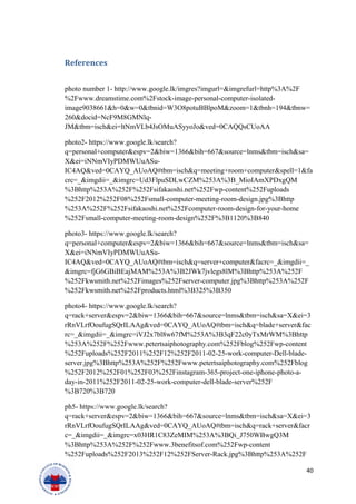 References
photo number 1- http://www.google.lk/imgres?imgurl=&imgrefurl=http%3A%2F
%2Fwww.dreamstime.com%2Fstock-image-personal-computer-isolated-
image9038661&h=0&w=0&tbnid=W3O8potuBBlpoM&zoom=1&tbnh=194&tbnw=
260&docid=NcF9M8GMNlq-
JM&tbm=isch&ei=ltNmVLb4JsOMuASyyoJo&ved=0CAQQsCUoAA
photo2- https://www.google.lk/search?
q=personal+computer&espv=2&biw=1366&bih=667&source=lnms&tbm=isch&sa=
X&ei=iNNmVIyPDMWUuASu-
IC4AQ&ved=0CAYQ_AUoAQ#tbm=isch&q=meeting+room+computer&spell=1&fa
crc=_&imgdii=_&imgrc=Ud3FlpuSDLwCZM%253A%3B_MioIAmXPDxgQM
%3Bhttp%253A%252F%252Fsifakaoshi.net%252Fwp-content%252Fuploads
%252F2012%252F08%252Fsmall-computer-meeting-room-design.jpg%3Bhttp
%253A%252F%252Fsifakaoshi.net%252Fcomputer-room-design-for-your-home
%252Fsmall-computer-meeting-room-design%252F%3B1120%3B840
photo3- https://www.google.lk/search?
q=personal+computer&espv=2&biw=1366&bih=667&source=lnms&tbm=isch&sa=
X&ei=iNNmVIyPDMWUuASu-
IC4AQ&ved=0CAYQ_AUoAQ#tbm=isch&q=server+computer&facrc=_&imgdii=_
&imgrc=fjG6GBiBEajMAM%253A%3B2JWk7jvlegs8lM%3Bhttp%253A%252F
%252Fkwsmith.net%252Fimages%252Fserver-computer.jpg%3Bhttp%253A%252F
%252Fkwsmith.net%252Fproducts.html%3B325%3B350
photo4- https://www.google.lk/search?
q=rack+server&espv=2&biw=1366&bih=667&source=lnms&tbm=isch&sa=X&ei=3
rRnVLrfOoufugSQrILAAg&ved=0CAYQ_AUoAQ#tbm=isch&q=blade+server&fac
rc=_&imgdii=_&imgrc=iVJ2x7bl8w67fM%253A%3B3qF22c0yTxMrWM%3Bhttp
%253A%252F%252Fwww.petertsaiphotography.com%252Fblog%252Fwp-content
%252Fuploads%252F2011%252F12%252F2011-02-25-work-computer-Dell-blade-
server.jpg%3Bhttp%253A%252F%252Fwww.petertsaiphotography.com%252Fblog
%252F2012%252F01%252F03%252Finstagram-365-project-one-iphone-photo-a-
day-in-2011%252F2011-02-25-work-computer-dell-blade-server%252F
%3B720%3B720
ph5- https://www.google.lk/search?
q=rack+server&espv=2&biw=1366&bih=667&source=lnms&tbm=isch&sa=X&ei=3
rRnVLrfOoufugSQrILAAg&ved=0CAYQ_AUoAQ#tbm=isch&q=rack+server&facr
c=_&imgdii=_&imgrc=x03HR1C83ZeMIM%253A%3BQi_J750WBwgQ3M
%3Bhttp%253A%252F%252Fwww.3benefitsof.com%252Fwp-content
%252Fuploads%252F2013%252F12%252FServer-Rack.jpg%3Bhttp%253A%252F
40
 