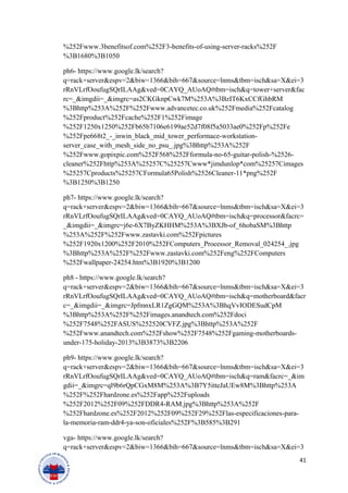 %252Fwww.3benefitsof.com%252F3-benefits-of-using-server-racks%252F
%3B1680%3B1050
ph6- https://www.google.lk/search?
q=rack+server&espv=2&biw=1366&bih=667&source=lnms&tbm=isch&sa=X&ei=3
rRnVLrfOoufugSQrILAAg&ved=0CAYQ_AUoAQ#tbm=isch&q=tower+server&fac
rc=_&imgdii=_&imgrc=as2CKGknpCwk7M%253A%3BzIT6KxCCfGhbRM
%3Bhttp%253A%252F%252Fwww.advancetec.co.uk%252Fmedia%252Fcatalog
%252Fproduct%252Fcache%252F1%252Fimage
%252F1250x1250%252Fb65b7106e6199ae52d7f08f5a5033ae0%252Fp%252Fe
%252Fpe668t2_-_inwin_black_mid_tower_performace-workstation-
server_case_with_mesh_side_no_psu_.jpg%3Bhttp%253A%252F
%252Fwww.gopixpic.com%252F568%252Fformula-no-65-guitar-polish-%2526-
cleaner%252Fhttp%253A%25257C%25257Cwww*jimdunlop*com%25257Cimages
%25257Cproducts%25257CFormula65Polish%2526Cleaner-11*png%252F
%3B1250%3B1250
ph7- https://www.google.lk/search?
q=rack+server&espv=2&biw=1366&bih=667&source=lnms&tbm=isch&sa=X&ei=3
rRnVLrfOoufugSQrILAAg&ved=0CAYQ_AUoAQ#tbm=isch&q=processor&facrc=
_&imgdii=_&imgrc=j6e-6X7ByZKHHM%253A%3BXJb-of_6hobaSM%3Bhttp
%253A%252F%252Fwww.zastavki.com%252Fpictures
%252F1920x1200%252F2010%252FComputers_Processor_Removal_024254_.jpg
%3Bhttp%253A%252F%252Fwww.zastavki.com%252Feng%252FComputers
%252Fwallpaper-24254.htm%3B1920%3B1200
ph8 - https://www.google.lk/search?
q=rack+server&espv=2&biw=1366&bih=667&source=lnms&tbm=isch&sa=X&ei=3
rRnVLrfOoufugSQrILAAg&ved=0CAYQ_AUoAQ#tbm=isch&q=motherboard&facr
c=_&imgdii=_&imgrc=JpfmnxLR1ZgGQM%253A%3BhqVvIODESudCpM
%3Bhttp%253A%252F%252Fimages.anandtech.com%252Fdoci
%252F7548%252FASUS%252520CVFZ.jpg%3Bhttp%253A%252F
%252Fwww.anandtech.com%252Fshow%252F7548%252Fgaming-motherboards-
under-175-holiday-2013%3B3873%3B2206
ph9- https://www.google.lk/search?
q=rack+server&espv=2&biw=1366&bih=667&source=lnms&tbm=isch&sa=X&ei=3
rRnVLrfOoufugSQrILAAg&ved=0CAYQ_AUoAQ#tbm=isch&q=ram&facrc=_&im
gdii=_&imgrc=ql9b6rQpCGxM8M%253A%3B7Y5itteJaUEw8M%3Bhttp%253A
%252F%252Fhardzone.es%252Fapp%252Fuploads
%252F2012%252F09%252FDDR4-RAM.jpg%3Bhttp%253A%252F
%252Fhardzone.es%252F2012%252F09%252F29%252Flas-especificaciones-para-
la-memoria-ram-ddr4-ya-son-oficiales%252F%3B585%3B291
vga- https://www.google.lk/search?
q=rack+server&espv=2&biw=1366&bih=667&source=lnms&tbm=isch&sa=X&ei=3
41
 