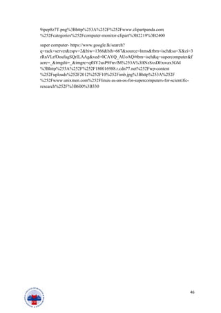 9ipep8z7T.png%3Bhttp%253A%252F%252Fwww.clipartpanda.com
%252Fcategories%252Fcomputer-monitor-clipart%3B2219%3B2400
super computer- https://www.google.lk/search?
q=rack+server&espv=2&biw=1366&bih=667&source=lnms&tbm=isch&sa=X&ei=3
rRnVLrfOoufugSQrILAAg&ved=0CAYQ_AUoAQ#tbm=isch&q=supercomputer&f
acrc=_&imgdii=_&imgrc=qfBY2usP9FnvfM%253A%3BNzSxsDExwax3GM
%3Bhttp%253A%252F%252F180016988.r.cdn77.net%252Fwp-content
%252Fuploads%252F2012%252F10%252Fimb.jpg%3Bhttp%253A%252F
%252Fwww.unixmen.com%252Flinux-as-an-os-for-supercomputers-for-scientific-
research%252F%3B600%3B330
46
 