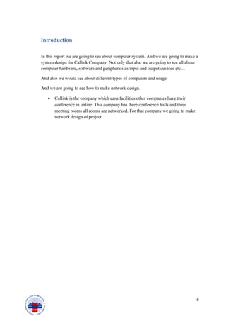 Introduction
In this report we are going to see about computer system. And we are going to make a
system design for Callink Company. Not only that also we are going to see all about
computer hardware, software and peripherals as input and output devices etc…
And also we would see about different types of computers and usage.
And we are going to see how to make network design.
• Callink is the company which cans facilities other companies have their
conference in online. This company has three conference halls and three
meeting rooms all rooms are networked. For that company we going to make
network design of project.
8
 